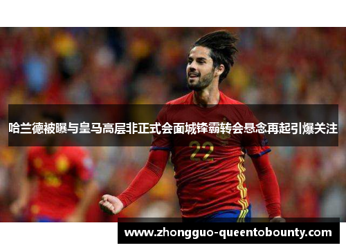 哈兰德被曝与皇马高层非正式会面城锋霸转会悬念再起引爆关注