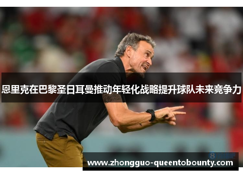 恩里克在巴黎圣日耳曼推动年轻化战略提升球队未来竞争力