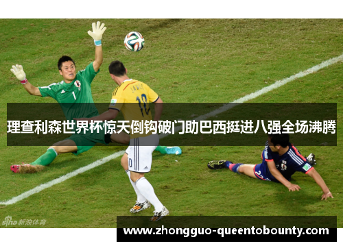 理查利森世界杯惊天倒钩破门助巴西挺进八强全场沸腾 理查利森世界杯惊天倒钩破门助巴西挺进八强全场沸腾