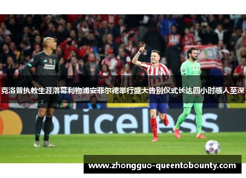 克洛普执教生涯落幕利物浦安菲尔德举行盛大告别仪式长达四小时感人至深