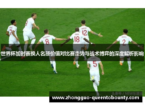 世界杯加时赛换人名额价值对比赛走势与战术博弈的深度解析影响 世界杯加时赛换人名额价值对比赛走势与战术博弈的深度解析影响