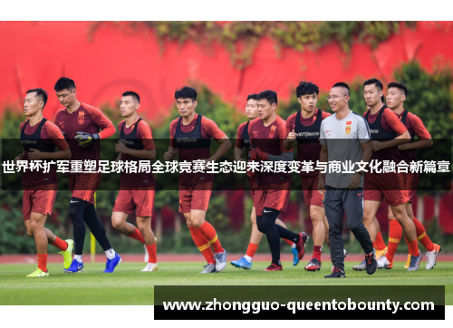 世界杯扩军重塑足球格局全球竞赛生态迎来深度变革与商业文化融合新篇章