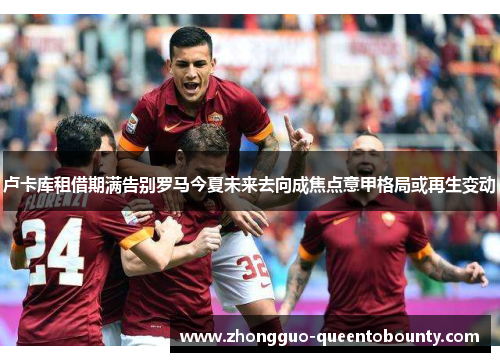 卢卡库租借期满告别罗马今夏未来去向成焦点意甲格局或再生变动