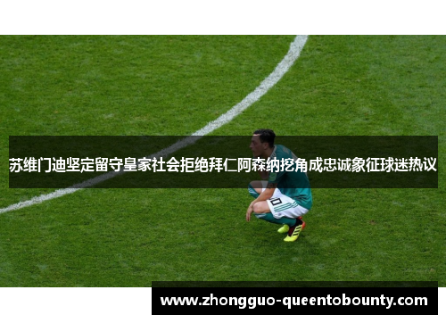 苏维门迪坚定留守皇家社会拒绝拜仁阿森纳挖角成忠诚象征球迷热议 苏维门迪坚定留守皇家社会拒绝拜仁阿森纳挖角成忠诚象征球迷热议